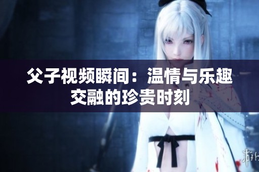 父子视频瞬间：温情与乐趣交融的珍贵时刻
