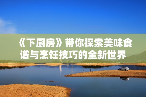 《下厨房》带你探索美味食谱与烹饪技巧的全新世界