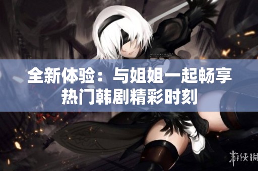 全新体验：与姐姐一起畅享热门韩剧精彩时刻