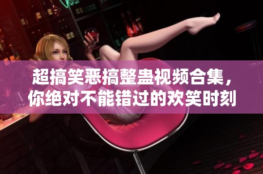 超搞笑恶搞整蛊视频合集，你绝对不能错过的欢笑时刻