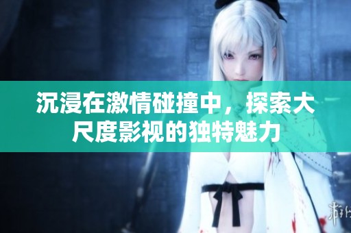 沉浸在激情碰撞中，探索大尺度影视的独特魅力