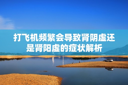 打飞机频繁会导致肾阴虚还是肾阳虚的症状解析