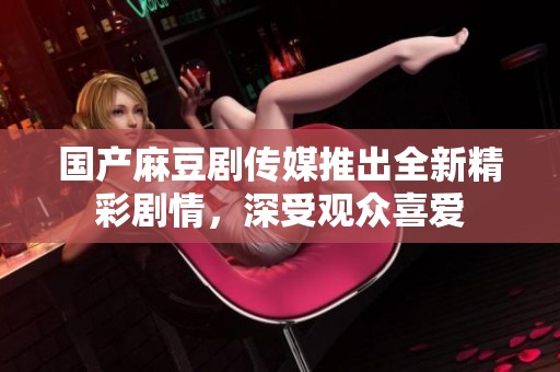 国产麻豆剧传媒推出全新精彩剧情，深受观众喜爱