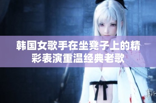 韩国女歌手在坐凳子上的精彩表演重温经典老歌