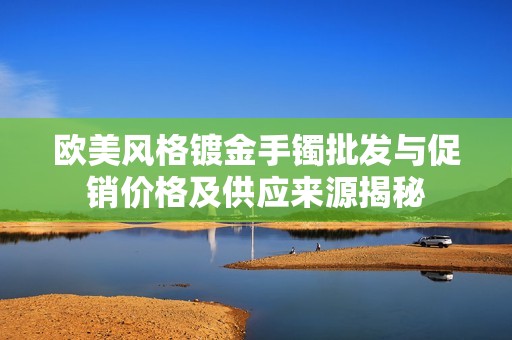 欧美风格镀金手镯批发与促销价格及供应来源揭秘