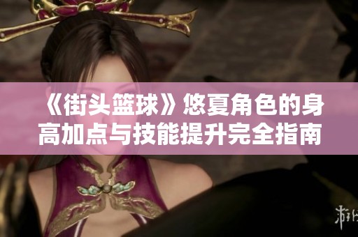 《街头篮球》悠夏角色的身高加点与技能提升完全指南