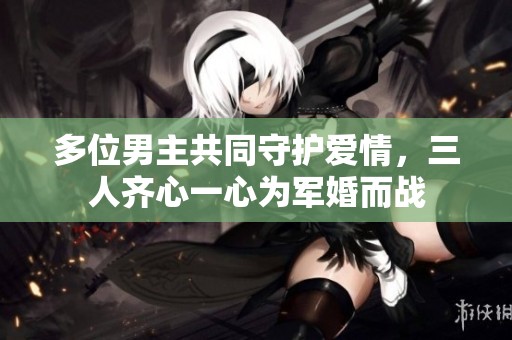 多位男主共同守护爱情，三人齐心一心为军婚而战