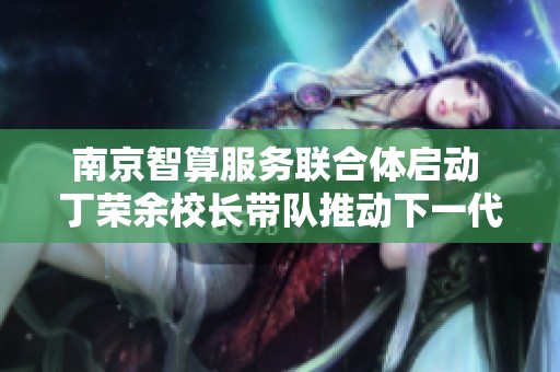 南京智算服务联合体启动 丁荣余校长带队推动下一代自主网络发展