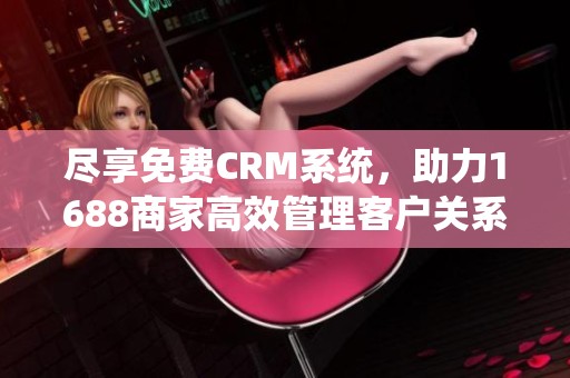 尽享免费CRM系统，助力1688商家高效管理客户关系