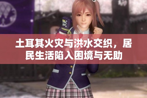 土耳其火灾与洪水交织，居民生活陷入困境与无助