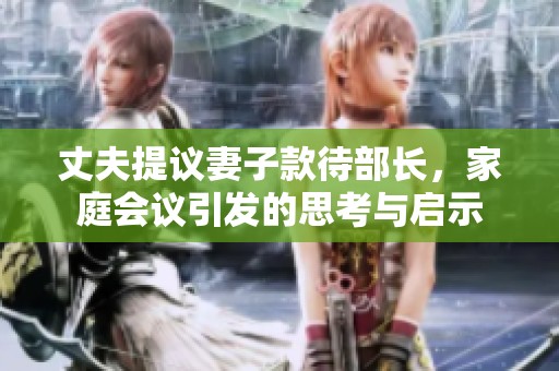 丈夫提议妻子款待部长，家庭会议引发的思考与启示