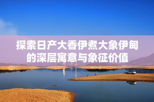 探索日产大香伊煮大象伊甸的深层寓意与象征价值