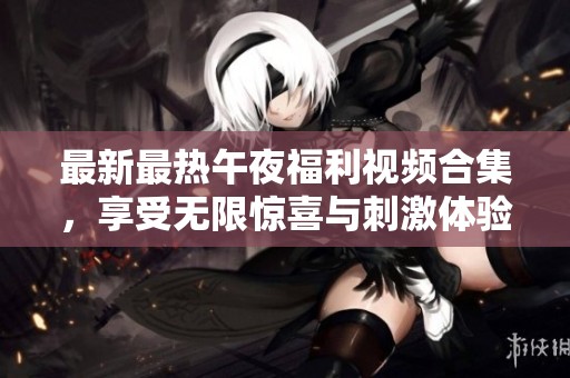 最新最热午夜福利视频合集，享受无限惊喜与刺激体验