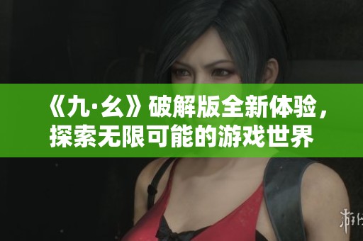 《九·幺》破解版全新体验，探索无限可能的游戏世界
