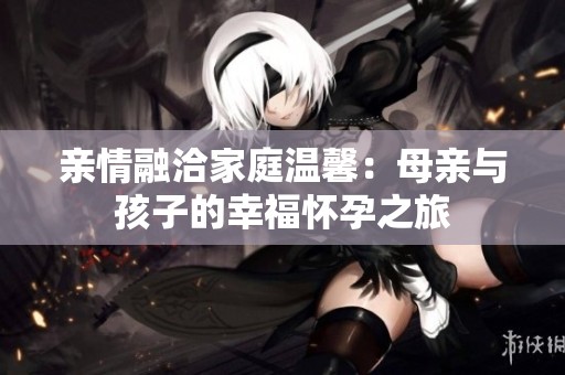 亲情融洽家庭温馨：母亲与孩子的幸福怀孕之旅