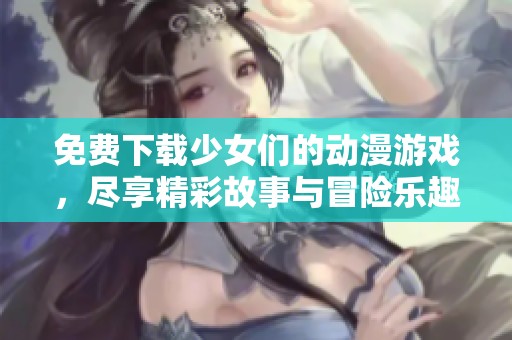 免费下载少女们的动漫游戏，尽享精彩故事与冒险乐趣