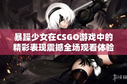 暴躁少女在CSGO游戏中的精彩表现震撼全场观看体验
