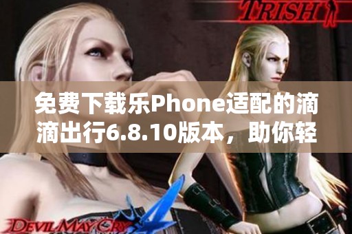 免费下载乐Phone适配的滴滴出行6.8.10版本，助你轻松出行