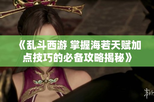 《乱斗西游 掌握海若天赋加点技巧的必备攻略揭秘》
