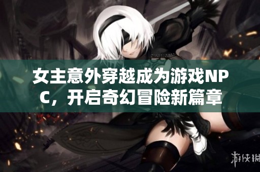 女主意外穿越成为游戏NPC，开启奇幻冒险新篇章