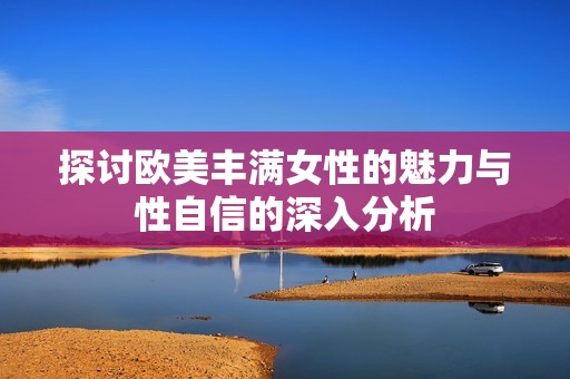 探讨欧美丰满女性的魅力与性自信的深入分析