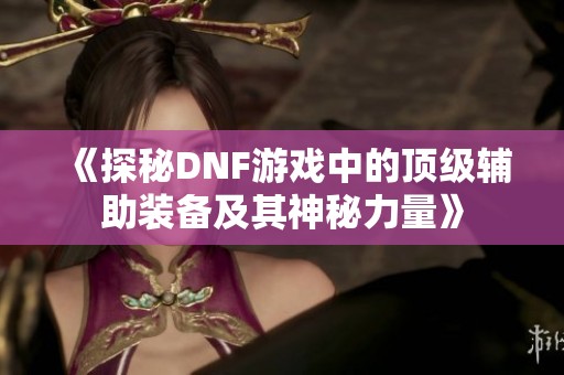 《探秘DNF游戏中的顶级辅助装备及其神秘力量》