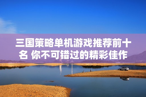 三国策略单机游戏推荐前十名 你不可错过的精彩佳作