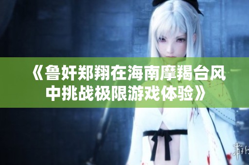 《鲁奸郑翔在海南摩羯台风中挑战极限游戏体验》