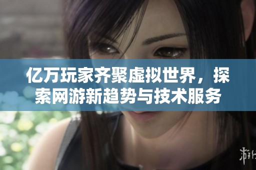 亿万玩家齐聚虚拟世界，探索网游新趋势与技术服务