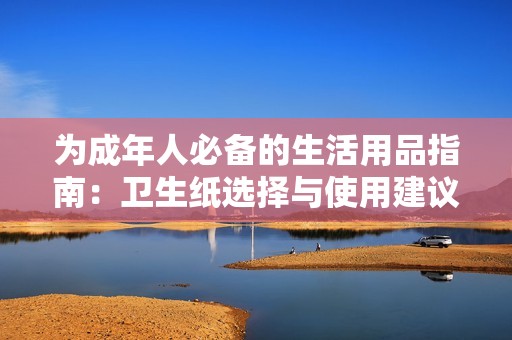 为成年人必备的生活用品指南：卫生纸选择与使用建议