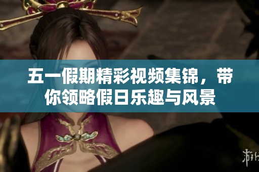 五一假期精彩视频集锦，带你领略假日乐趣与风景