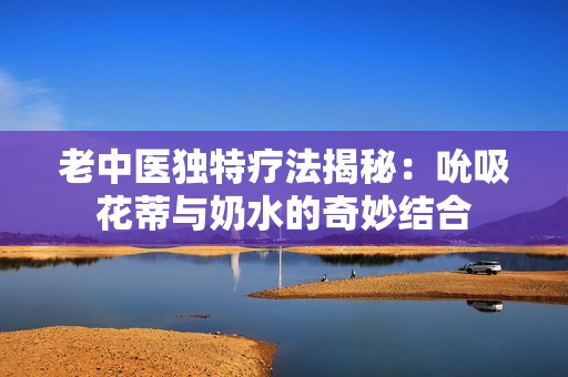老中医独特疗法揭秘：吮吸花蒂与奶水的奇妙结合