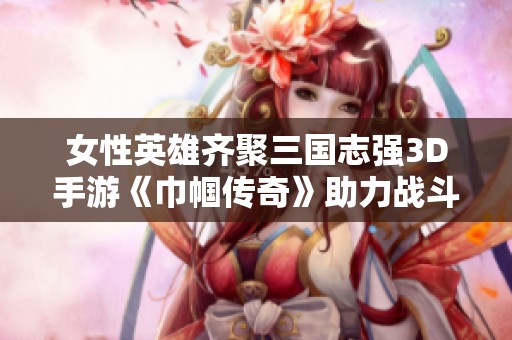 女性英雄齐聚三国志强3D手游《巾帼传奇》助力战斗荣耀