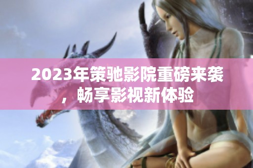 2023年策驰影院重磅来袭，畅享影视新体验