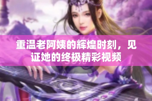 重温老阿姨的辉煌时刻，见证她的终极精彩视频
