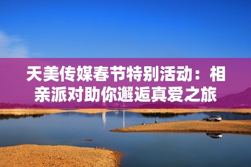 天美传媒春节特别活动：相亲派对助你邂逅真爱之旅