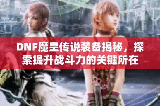 DNF魔皇传说装备揭秘，探索提升战斗力的关键所在