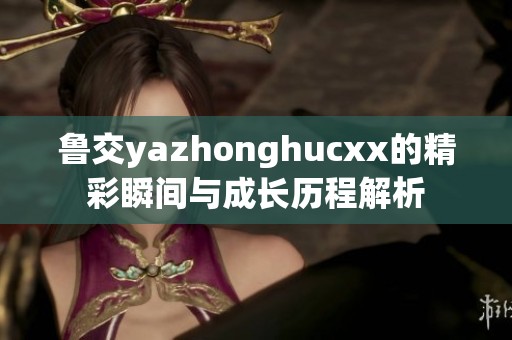 鲁交yazhonghucxx的精彩瞬间与成长历程解析