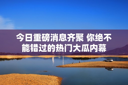 今日重磅消息齐聚 你绝不能错过的热门大瓜内幕
