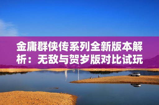 金庸群侠传系列全新版本解析：无敌与贺岁版对比试玩体验