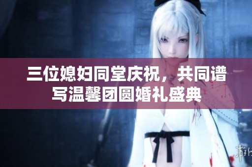 三位媳妇同堂庆祝，共同谱写温馨团圆婚礼盛典