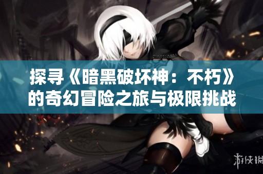 探寻《暗黑破坏神：不朽》的奇幻冒险之旅与极限挑战