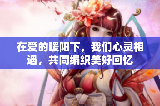 在爱的暖阳下，我们心灵相遇，共同编织美好回忆