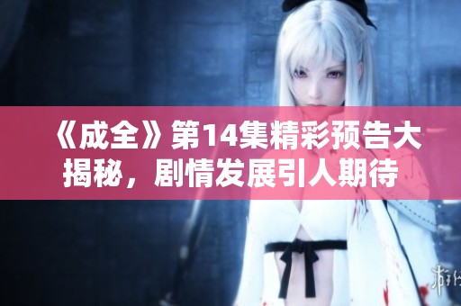 《成全》第14集精彩预告大揭秘，剧情发展引人期待