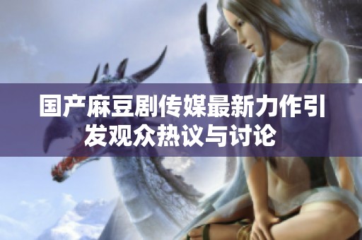 国产麻豆剧传媒最新力作引发观众热议与讨论