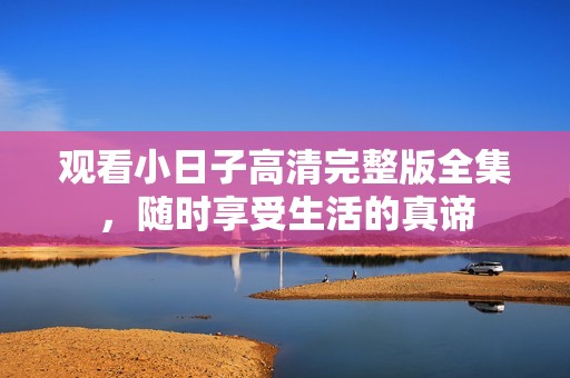 观看小日子高清完整版全集，随时享受生活的真谛
