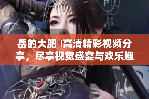 岳的大肥坹高清精彩视频分享，尽享视觉盛宴与欢乐趣味
