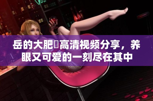 岳的大肥坹高清视频分享，养眼又可爱的一刻尽在其中