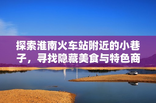 探索淮南火车站附近的小巷子，寻找隐藏美食与特色商铺