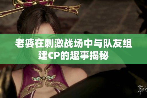 老婆在刺激战场中与队友组建CP的趣事揭秘